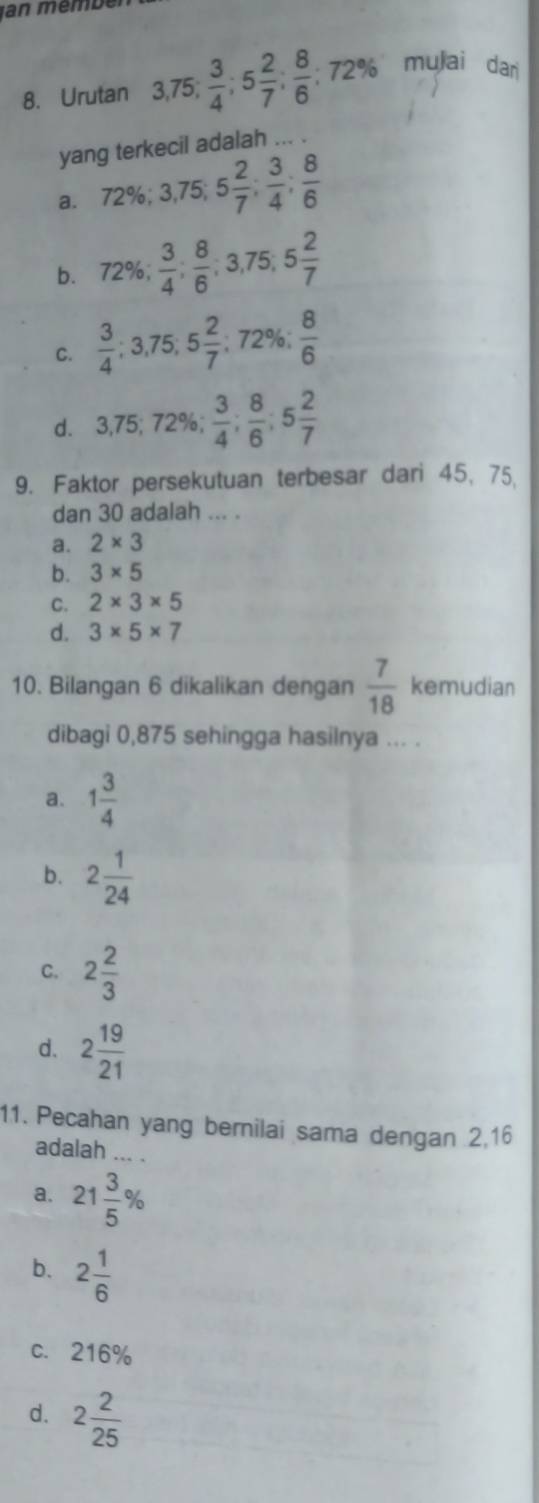 Jan mémbér
8. Urutan 3, 75;  3/4 ; 5 2/7 ;  8/6 ; 72% mulai dar
yang terkecil adalah ... .
a. 72%; 3,75; 5 2/7 ;  3/4 ;  8/6 
b. 72%;  3/4 ;  8/6 ; 3,75; 5 2/7 
C.  3/4 ; 3,75; 5 2/7 ;; 72 %  8/6 
d. 3,75; 72% ,  3/4 ;  8/6 ; 5 2/7 
9. Faktor persekutuan terbesar dari 45, 75,
dan 30 adalah ... .
a. 2* 3
b. 3* 5
C. 2* 3* 5
d. 3* 5* 7
10. Bilangan 6 dikalikan dengan  7/18  kemudian
dibagi 0,875 sehingga hasilnya ... .
a. 1 3/4 
b. 2 1/24 
C. 2 2/3 
d. 2 19/21 
11. Pecahan yang bernilai sama dengan 2,16
adalah ... .
a. 21 3/5 %
b. 2 1/6 
c. 216%
d. 2 2/25 