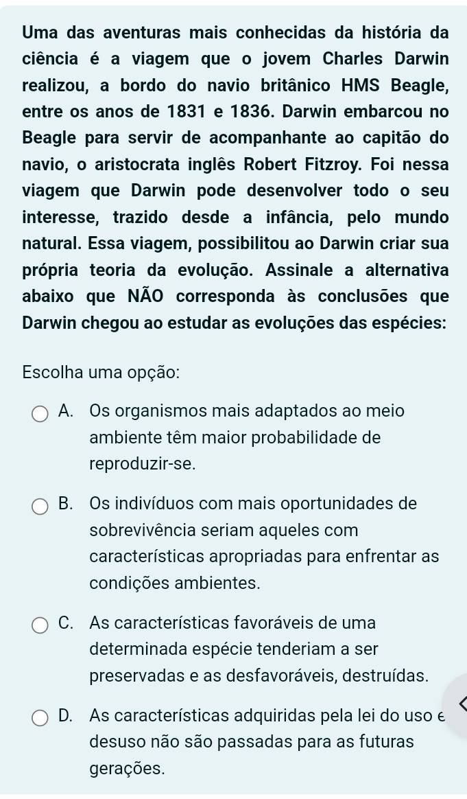 Uma das aventuras mais conhecidas da história da
ciência é a viagem que o jovem Charles Darwin
realizou, a bordo do navio britânico HMS Beagle,
entre os anos de 1831 e 1836. Darwin embarcou no
Beagle para servir de acompanhante ao capitão do
navio, o aristocrata inglês Robert Fitzroy. Foi nessa
viagem que Darwin pode desenvolver todo o seu
interesse, trazido desde a infância, pelo mundo
natural. Essa viagem, possibilitou ao Darwin criar sua
própria teoria da evolução. Assinale a alternativa
abaixo que NÃO corresponda às conclusões que
Darwin chegou ao estudar as evoluções das espécies:
Escolha uma opção:
A. Os organismos mais adaptados ao meio
ambiente têm maior probabilidade de
reproduzir-se.
B. Os indivíduos com mais oportunidades de
sobrevivência seriam aqueles com
características apropriadas para enfrentar as
condições ambientes.
C. As características favoráveis de uma
determinada espécie tenderiam a ser
preservadas e as desfavoráveis, destruídas.
D. As características adquiridas pela lei do uso e
desuso não são passadas para as futuras
gerações.