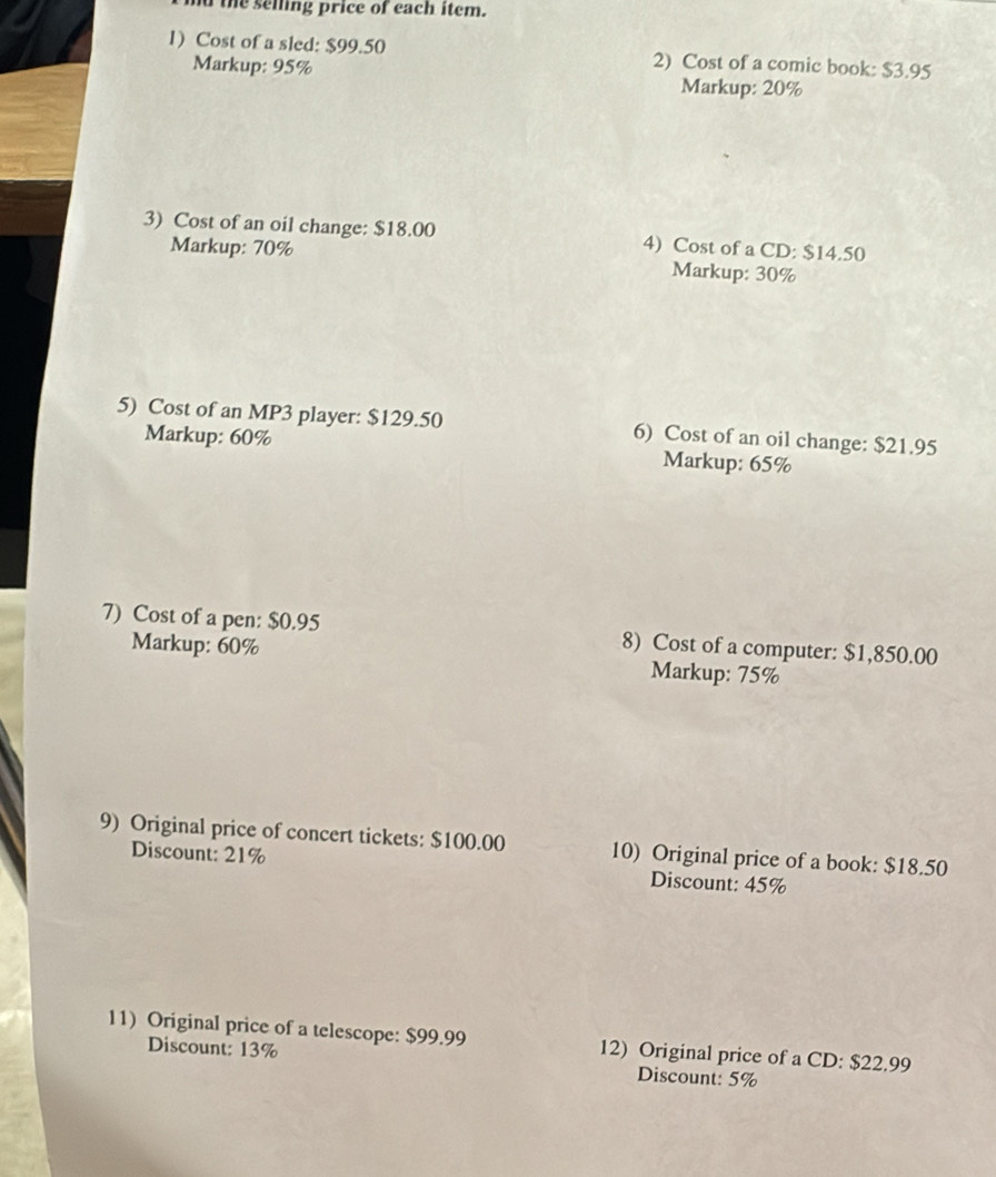 the selling price of each item. 
1) Cost of a sled: $99.50 2) Cost of a comic book: $3.95
Markup: 95% Markup: 20%
3) Cost of an oil change: $18.00 4) Cost of a CD: $14.50
Markup: 70% Markup: 30%
5) Cost of an MP3 player: $129.50 6) Cost of an oil change: $21.95
Markup: 60% Markup: 65%
7) Cost of a pen: $0.95 8) Cost of a computer: $1,850.00
Markup: 60% Markup: 75%
9) Original price of concert tickets: $100.00 10) Original price of a book: $18.50
Discount: 21% Discount: 45%
11) Original price of a telescope: $99.99 12) Original price of a CD: $22.99
Discount: 13% Discount: 5%