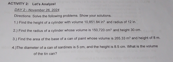 ACTIVITY 2: Let's Analyze! 
DAY 2 - November 26, 2024 
Directions: Solve the following problems. Show your solutions. 
1.) Find the height of a cylinder with volume 10, 851.84in^3 and radius of 12 in. 
2.) Find the radius of a cylinder whose volume is 150, 720cm^3 and height 30 cm. 
3.) Find the area of the base of a can of paint whose volume is 265.33m^3 and height of 8 m. 
4.)The diameter of a can of sardines is 5 cm, and the height is 8.5 cm. What is the volume 
of the tin can?