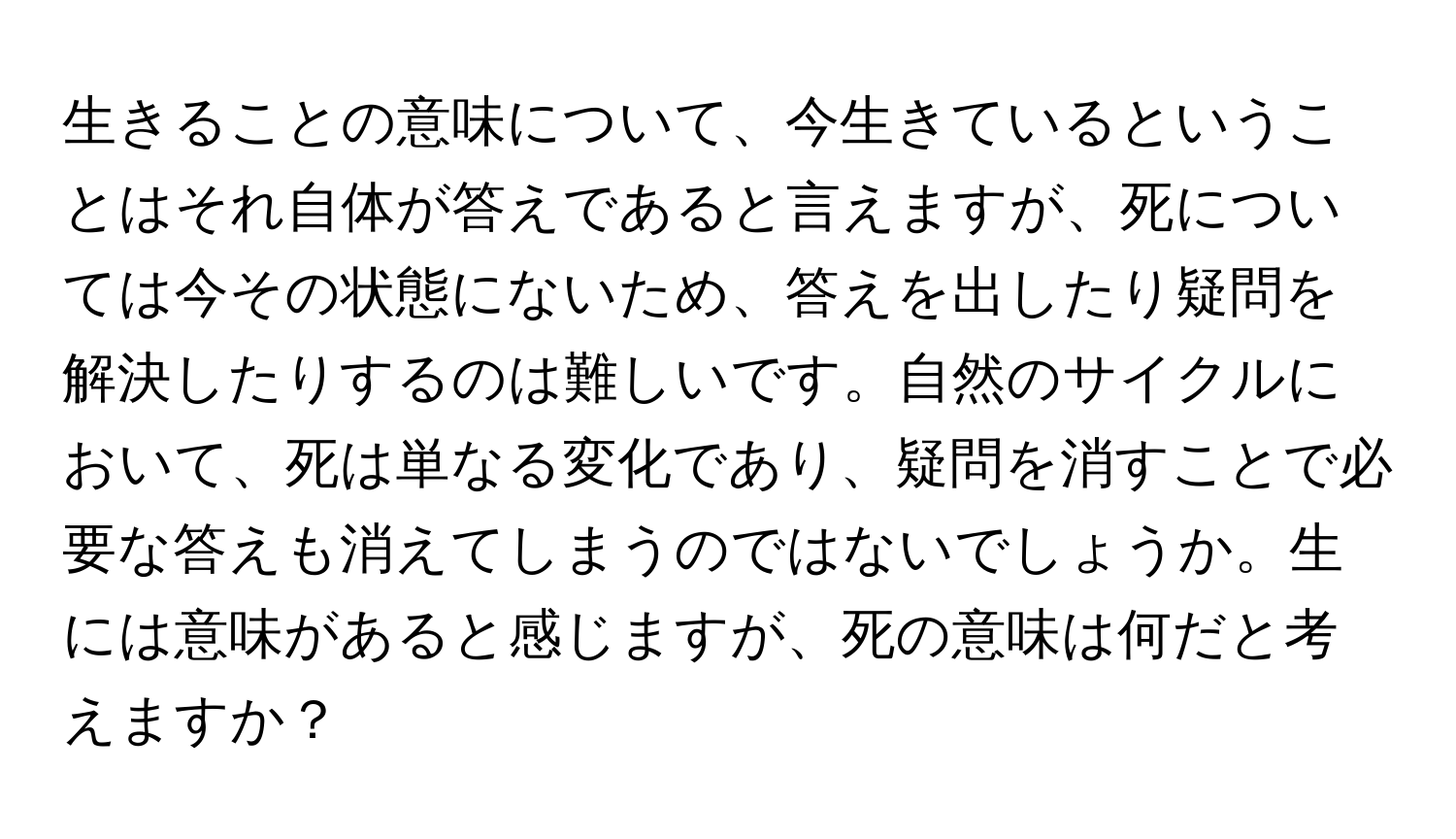 生きることの意味について、今生きているということはそれ自体が答えであると言えますが、死については今その状態にないため、答えを出したり疑問を解決したりするのは難しいです。自然のサイクルにおいて、死は単なる変化であり、疑問を消すことで必要な答えも消えてしまうのではないでしょうか。生には意味があると感じますが、死の意味は何だと考えますか？