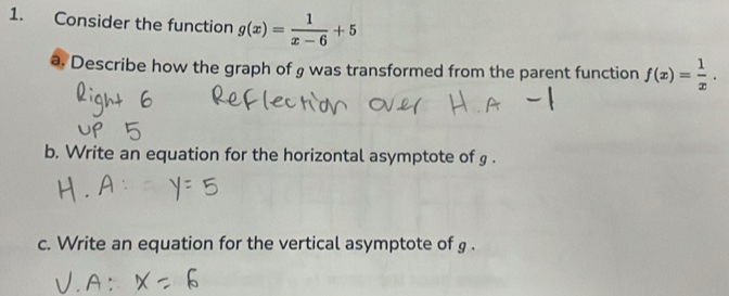 Consider the function g(x)= 1/x-6 +5
a. Describe how the graph of g was transformed from the parent function f(x)= 1/x . 
b. Write an equation for the horizontal asymptote of g. 
c. Write an equation for the vertical asymptote of g.