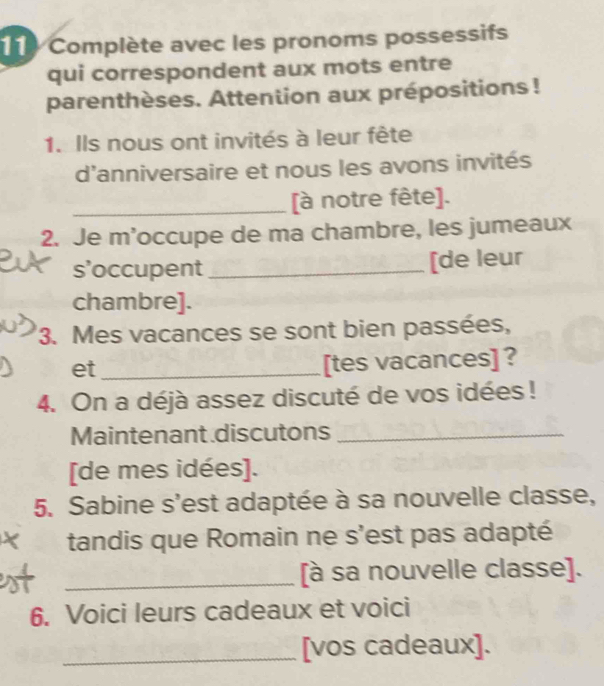 Complète avec les pronoms possessifs 
qui correspondent aux mots entre 
parenthèses. Attention aux prépositions! 
1. Ils nous ont invités à leur fête 
d'anniversaire et nous les avons invités 
_[à notre fête]. 
2. Je m’occupe de ma chambre, les jumeaux 
s’occupent _[de leur 
chambre]. 
3. Mes vacances se sont bien passées, 
et_ 
[tes vacances] ? 
4. On a déjà assez discuté de vos idées ! 
Maintenant discutons_ 
[de mes idées]. 
5. Sabine s'est adaptée à sa nouvelle classe, 
tandis que Romain ne s'est pas adapté 
_[à sa nouvelle classe]. 
6. Voici leurs cadeaux et voici 
_[vos cadeaux].