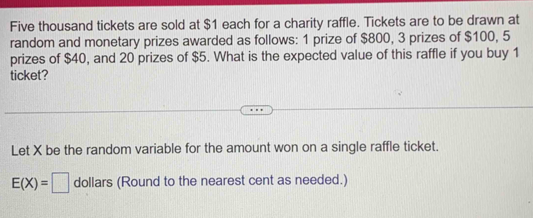 Five thousand tickets are sold at $1 each for a charity raffle. Tickets are to be drawn at 
random and monetary prizes awarded as follows: 1 prize of $800, 3 prizes of $100, 5
prizes of $40, and 20 prizes of $5. What is the expected value of this raffle if you buy 1
ticket? 
Let X be the random variable for the amount won on a single raffle ticket.
E(X)=□ dollars (Round to the nearest cent as needed.)