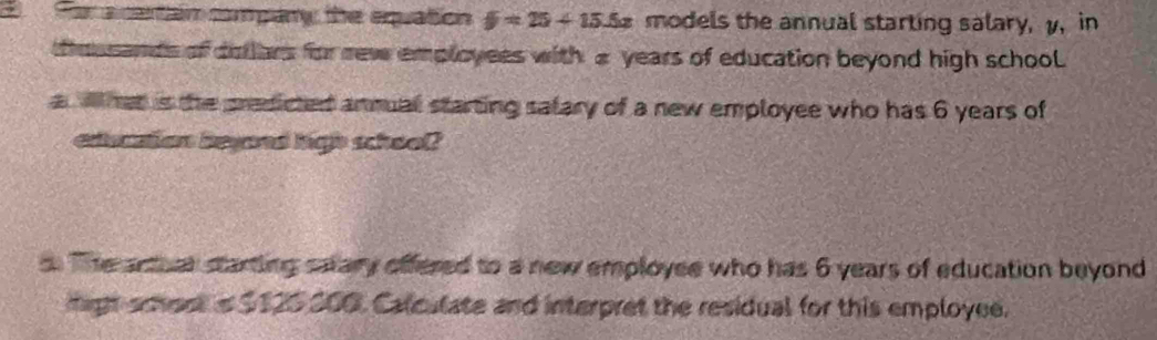 Fara cetain company the equaton y=25+15.5x models the annual starting salary, y, in 
thmusands of dollars for rew employees with a years of education beyond high school 
awhat is the predicted anmual starting salary of a new employee who has 6 years of 
education beyand high school? 
. The arthar starting salary offered to a new employee who has 6 years of education beyond 
migt scest is $120 200. Calculate and interpret the residual for this employee.