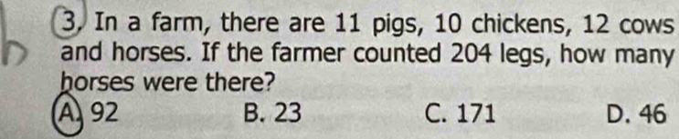 In a farm, there are 11 pigs, 10 chickens, 12 cows
and horses. If the farmer counted 204 legs, how many
horses were there?
A 92 B. 23 C. 171 D. 46