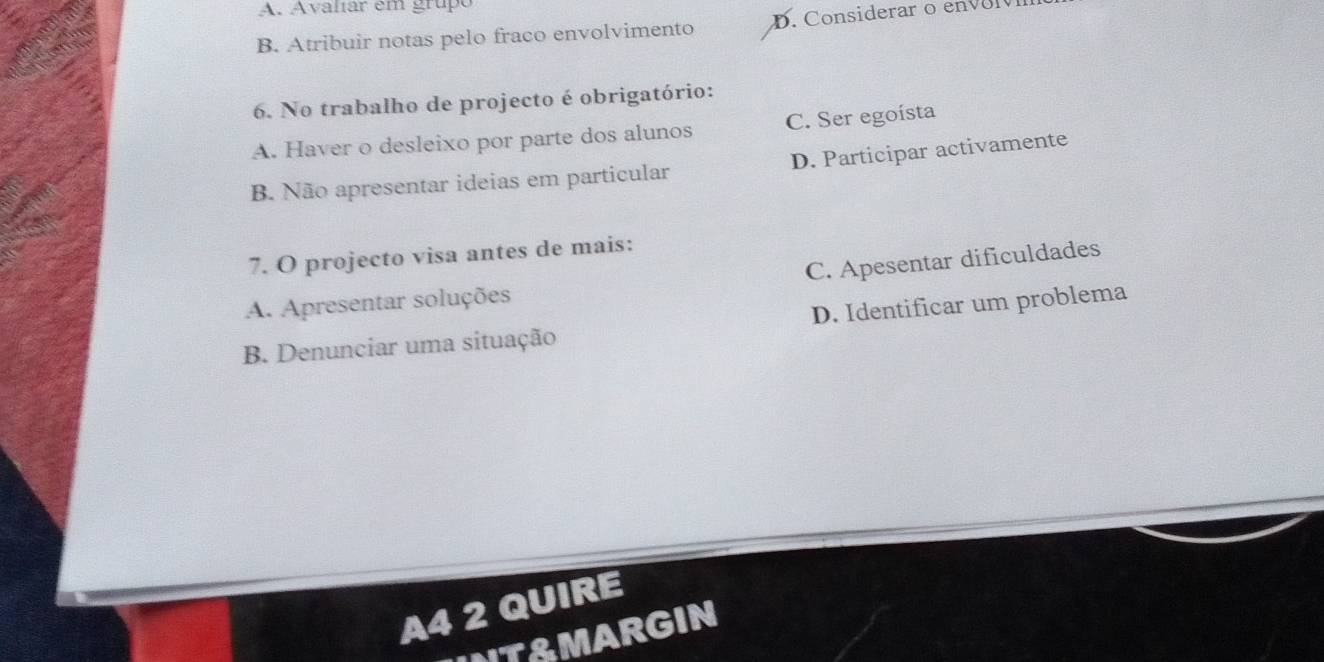 Avalíar em grupe
B. Atribuir notas pelo fraco envolvimento
6. No trabalho de projecto é obrigatório:
A. Haver o desleixo por parte dos alunos C. Ser egoísta
B. Não apresentar ideias em particular D. Participar activamente
7. O projecto visa antes de mais:
A. Apresentar soluções C. Apesentar dificuldades
B. Denunciar uma situação D. Identificar um problema
A4 2 QUIRE
INT&MARGIN