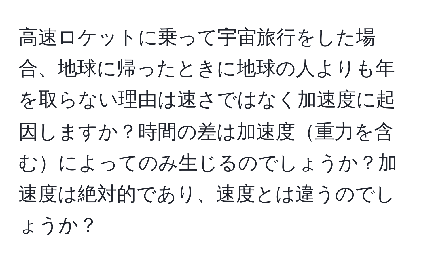 高速ロケットに乗って宇宙旅行をした場合、地球に帰ったときに地球の人よりも年を取らない理由は速さではなく加速度に起因しますか？時間の差は加速度重力を含むによってのみ生じるのでしょうか？加速度は絶対的であり、速度とは違うのでしょうか？