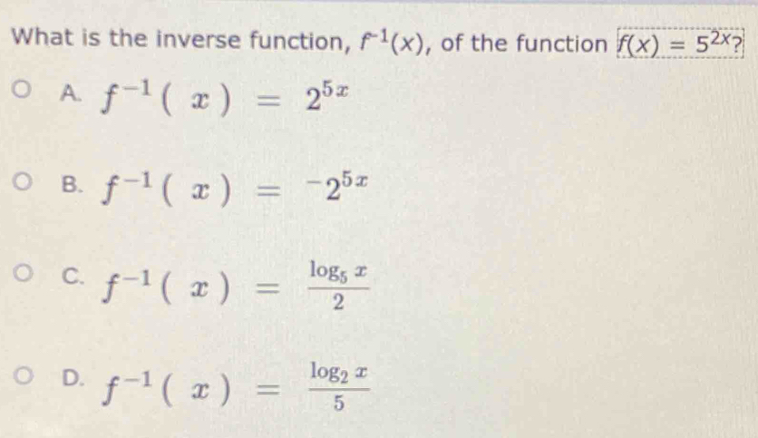 What is the inverse function, f^(-1)(x) , of the function f(x)=5^(2x) 2
A. f^(-1)(x)=2^(5x)
B. f^(-1)(x)=^-2^(5x)
C. f^(-1)(x)=frac log _5x2
D. f^(-1)(x)=frac log _2x5