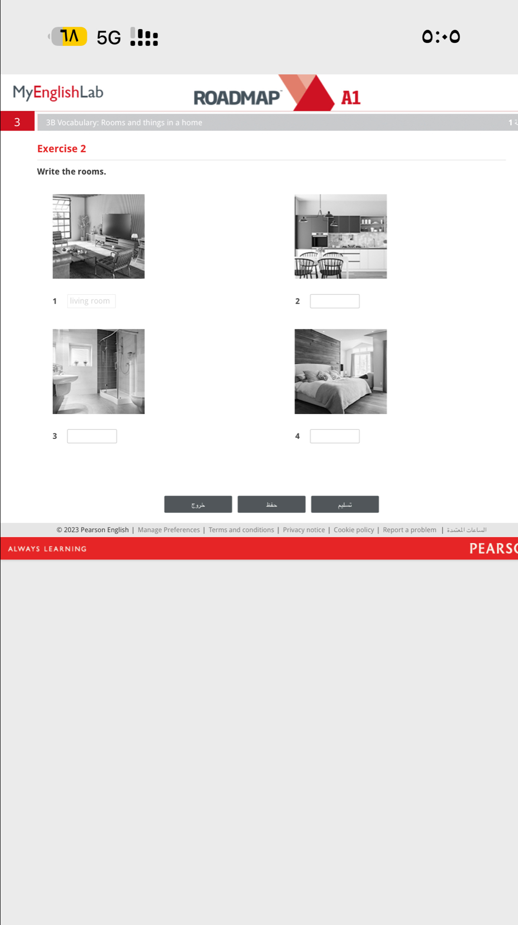 5G 0∴ 0 
MyEnglishLab 
ROADMAP A1 
3 3B Vocabulary: Rooms and things in a home 
1 
Exercise 2 
Write the rooms. 
1 living room 
2 
3 □ 
4 
Eà kis 
© 2023 Pearson English | Manage Preferences | Terms and conditions | Privacy notice | Cookie policy | Report a problem | sad St t 
ALWAYS LEARNING PEARSC