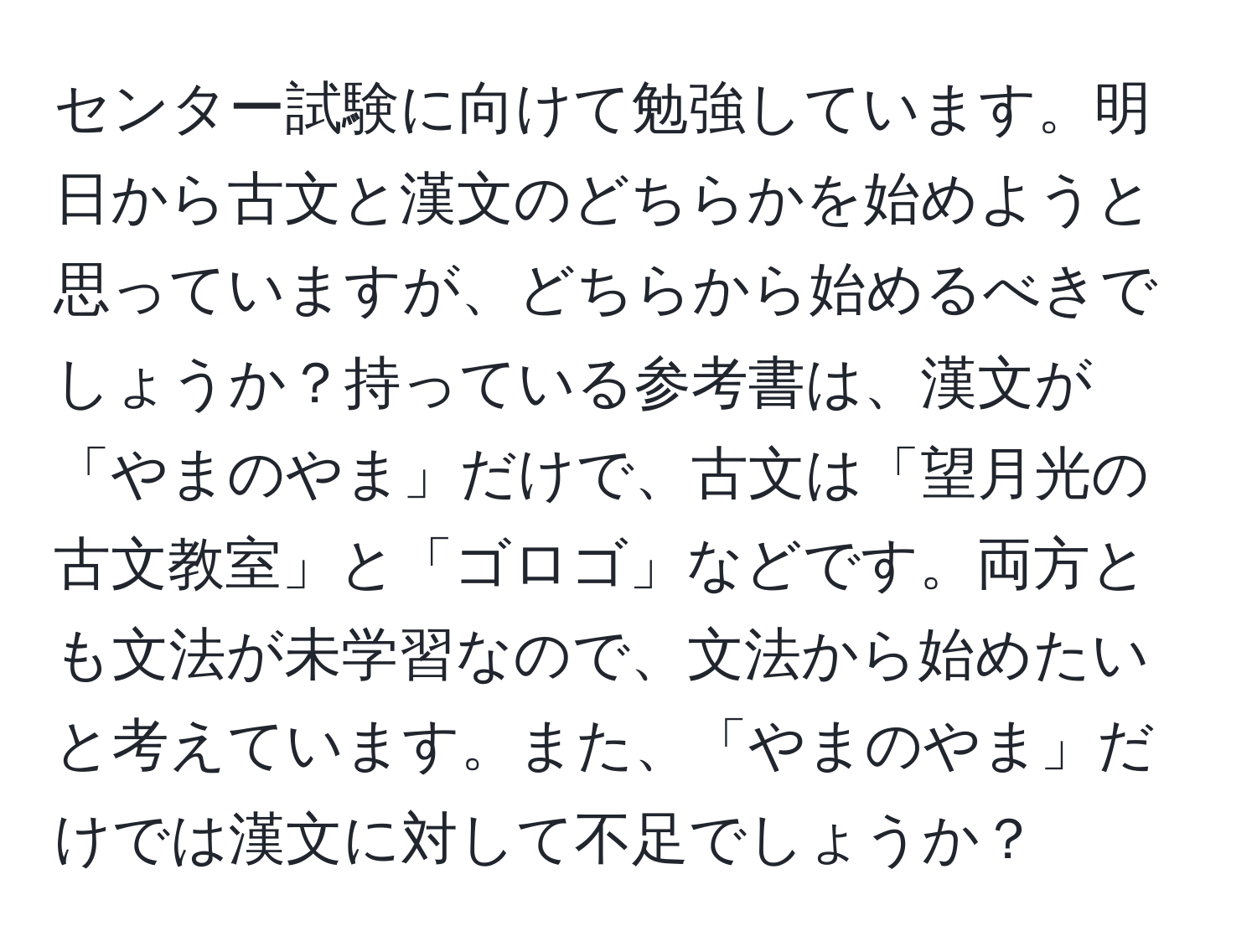 センター試験に向けて勉強しています。明日から古文と漢文のどちらかを始めようと思っていますが、どちらから始めるべきでしょうか？持っている参考書は、漢文が「やまのやま」だけで、古文は「望月光の古文教室」と「ゴロゴ」などです。両方とも文法が未学習なので、文法から始めたいと考えています。また、「やまのやま」だけでは漢文に対して不足でしょうか？