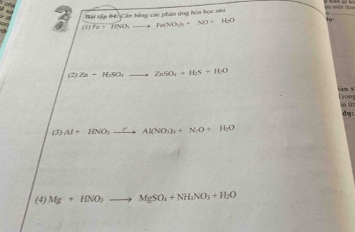 x4 
o Bài tập 04: Cân bằng các phân ứng hóa học sau 
d 
_ 
a 
(1) Fe+HNO_3to Fe(NO_3)_3+NO+H_2O
1y: 
(2) Zn+H_2SO_4to ZnSO_4+H_2S+H_2O
jān xī 
Trony 
un ùr 
dụ: 
(3) Al+HNO_3to Al(NO_3)_3+N_2O+H_2O
(4) Mg+HNO_3to MgSO_4+NH_4NO_3+H_2O