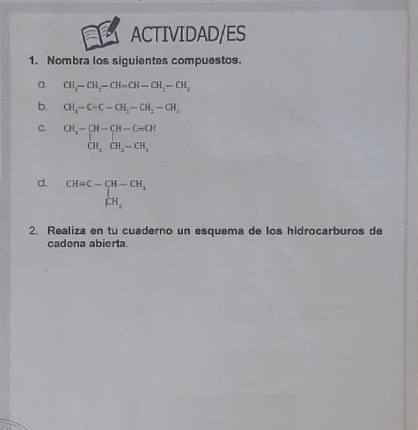 ACTIVIDAD/ES 
1. Nombra los siguientes compuestos. 
a. CH_3-CH_2-CH=CH-CH_2-CH_1
b. CH_2-Cequiv C-CH_2-CH_2-CH_3
C. beginarrayr CH_2-CH-Cequiv CH CH,CH_2-CH_2 endarray
d. CH=C-CH-CH_x
2. Realiza en tu cuaderno un esquema de los hidrocarburos de 
cadena abierta.