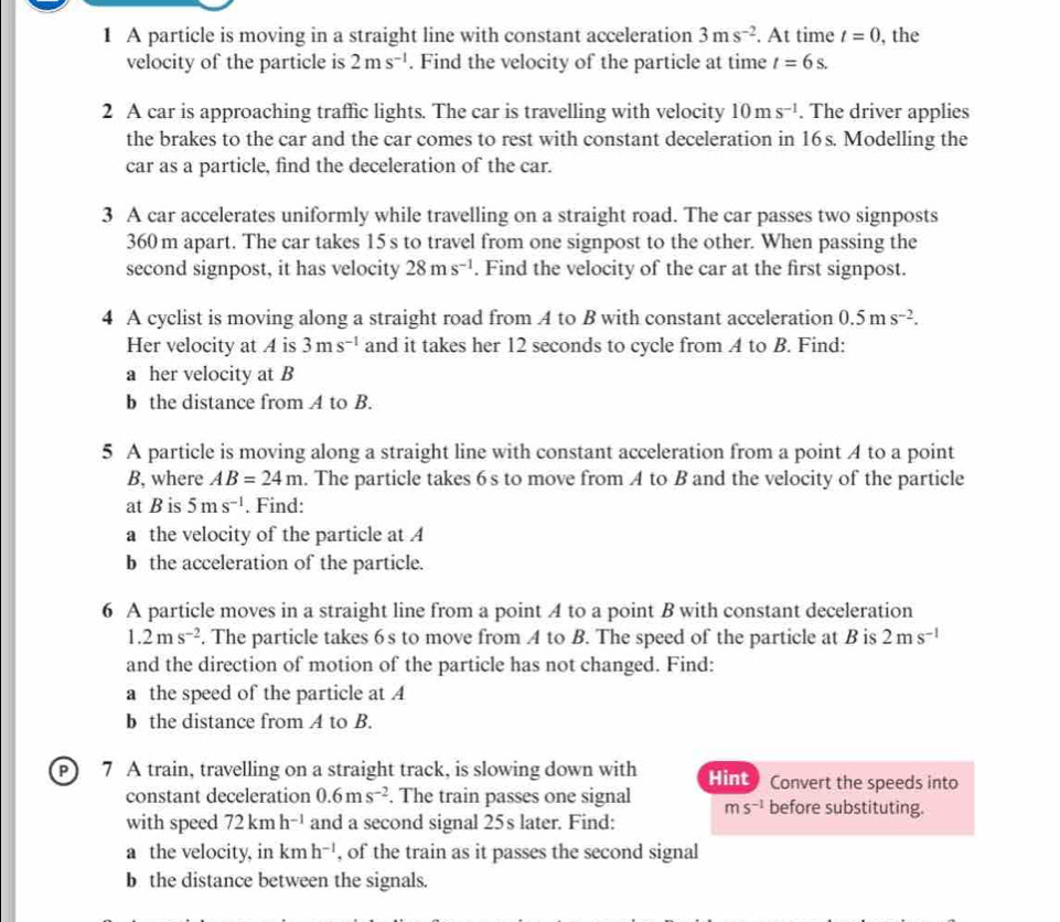 A particle is moving in a straight line with constant acceleration 3ms^(-2). At time t=0 , the
velocity of the particle is 2ms^(-1). Find the velocity of the particle at time t=6s.
2 A car is approaching traffic lights. The car is travelling with velocity 10ms^(-1). The driver applies
the brakes to the car and the car comes to rest with constant deceleration in 16s. Modelling the
car as a particle, find the deceleration of the car.
3 A car accelerates uniformly while travelling on a straight road. The car passes two signposts
360 m apart. The car takes 15 s to travel from one signpost to the other. When passing the
second signpost, it has velocity 28ms^(-1). Find the velocity of the car at the first signpost.
4 A cyclist is moving along a straight road from A to B with constant acceleration 0.5ms^(-2).
Her velocity at A is 3ms^(-1) and it takes her 12 seconds to cycle from A to B. Find:
a her velocity at B
b the distance from A to B.
5 A particle is moving along a straight line with constant acceleration from a point A to a point
B, where AB=24m. The particle takes 6 s to move from A to B and the velocity of the particle
at B is 5ms^(-1). Find:
a the velocity of the particle at A
b the acceleration of the particle.
6 A particle moves in a straight line from a point A to a point B with constant deceleration
1.2ms^(-2). The particle takes 6s to move from A to B. The speed of the particle at B is 2ms^(-1)
and the direction of motion of the particle has not changed. Find:
a the speed of the particle at A
b the distance from A to B.
7 A train, travelling on a straight track, is slowing down with Hint   Convert the speeds into
constant deceleration 0.6ms^(-2). The train passes one signal ms^(-1) before substituting.
with speed 72kmh^(-1) and a second signal 25s later. Find:
a the velocity, in kmh^(-1) , of the train as it passes the second signal
b the distance between the signals.