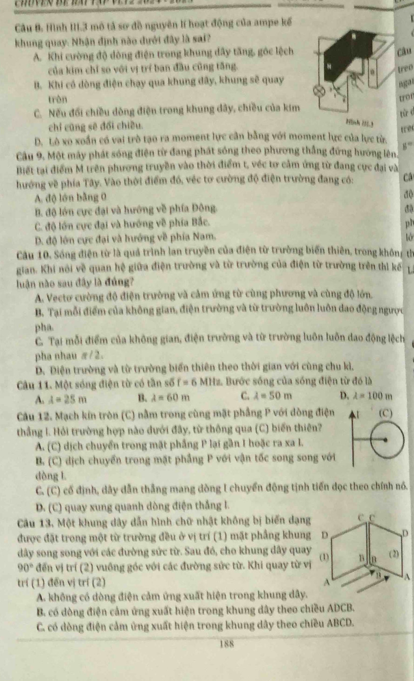 Hình III.3 mô tả sơ đồ nguyên lí hoạt động của ampe kế
khung quay: Nhận định nào dưới đây là sai?
A. Khi cường độ đòng điện trong khung đây tăng, góc lệch
Câu
của kim chỉ so với vị trí ban đầu cũng tăng.
treo
B. Khi có dòng điện chạy qua khung dây, khung sẽ quay
ngan
trèn tron
C. Nếu đổi chiều dòng điện trong khung dây, chiều của kim
tù d
chỉ cũng sẽ đổi chiều.
D. Lò xo xoắn có vai trò tạo ra moment lực cần bằng với moment lực của lực từ. trec
8°
Cầu 9. Một mây phát sóng điện từ đang phát sóng theo phương thắng đứng hương lên,
Biết tại điểm M trên phương truyền vào thời điểm t, véc tơ cảm ứng từ đang cực đại và
hướng về phía Tây. Vào thời điểm đó, véc tơ cường độ điện trường đang có: Câ
A. độ lớn bằng 0
độ
B. độ lớn cực đại và hướng về phía Đông. đặ
C. độ lớn cực đại và hướng về phía Bắc. ph
D. độ lớn cực đại và hướng về phía Nam, ờ
Câu 10. Sống điện từ là quả trình lan truyền của điện từ trường biến thiên, trong khôn: th
gian. Khi nói về quan hệ giữa điện trường và từ trường của điện từ trường trên thì kế L
luận nào sau đây là đúng?
A. Vectơ cường độ điện trường và cảm ứng từ cùng phương và cùng độ lớn.
B. Tại mỗi điểm của không gian, điện trường và từ trường luôn luôn dao động ngược
pha.
C. Tại mỗi điểm của không gian, điện trường và từ trường luôn luôn dao động lệch
pha nhau π/2.
D. Điện trường và từ trường biển thiên theo thời gian với cùng chu kì.
Câu 11. Một sóng điện từ có tần số f=6MHz Bước sống của sống điện từ đó là
A. A=25m B. lambda =60m C. lambda =50m D. lambda =100m
Câu 12. Mạch kin tròn (C) nằm trong cùng mặt phẳng P với dòng điện
thẳng l. Hỏi trường hợp nào đưới đây, từ thông qua (C) biến thiên?
A. (C) dịch chuyển trong mặt phầng P lại gần I hoặc ra xa I.
B. (C) dịch chuyển trong mặt phẳng P với vận tốc song song với
dòng l.
C. (C) cố định, dây dẫn thắng mang dòng I chuyển động tịnh tiến dọc theo chính nó.
D. (C) quay xung quanh dòng điện thắng l.
Câu 13, Một khung dây dẫn hình chữ nhật không bị biến dạng
được đặt trong một từ trường đều ở vị trí (1) mặt phầng khung
dây song song với các đường sức từ. Sau đó, cho khung dây quay
90° đến vị trí (2) vuồng góc với các đường sức từ. Khi quay từ vị
trí (1) đến vị trí (2) 
A. không có dòng điện cảm ứng xuất hiện trong khung dây.
B. có dòng điện cảm ứng xuất hiện trong khung dây theo chiều ADCB.
C. có dòng điện cảm ứng xuất hiện trong khung dây theo chiều ABCD.
188