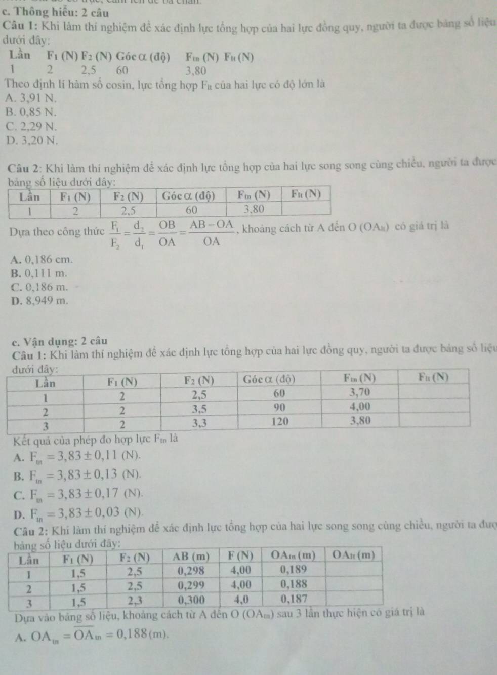 Thông hiểu: 2 câu
Câu 1: Khi lâm thí nghiệm đề xác định lực tổng hợp của hai lực đồng quy, người ta được bảng số liệu
dưới đây:
Lần F_1 (N) F_2 (N) Gócα (độ) Fin(N)Fu(N)
1 2 2,5 60 3,80
Theo định lí hàm số cosin, lực tổng hợp Fà của hai lực có độ lớn là
A. 3,91 N.
B. 0,85 N.
C. 2,29 N.
D. 3,20 N.
Câu 2: Khi làm thí nghiệm để xác định lực tổng hợp của hai lực song song cùng chiều, người ta được
Dựa theo công thức frac F_1F_2=frac d_2d_1= OB/OA = (AB-OA)/OA  , khoảng cách từ A đến O (OΑ₁) có giá trị là
A. 0,186 cm.
B. 0,111 m.
C. 0,186 m.
D. 8,949 m.
c. Vận dụng: 2 câu
Câu 1: Khi làm thí nghiệm đề xác dịnh lực tổng hợp của hai lực đồng quy, người ta được bảng số liệu
Kết quả của phép đo hợp lực
A. F_in=3,83± 0,11(N).
B. F_m=3,83± 0,13(N).
C. F_m=3,83± 0,17(N).
D. F_m=3,83± 0,03(N).
Câu 2: Khi làm thí nghiệm để xác định lực tổng hợp của hai lực song song cùng chiều, người ta đượ
Dựa vào bảng số liệu, khoảng cách từ A đến O (OA) sau 3 lần
A. OA_m=overline OA_m=0,188(m).