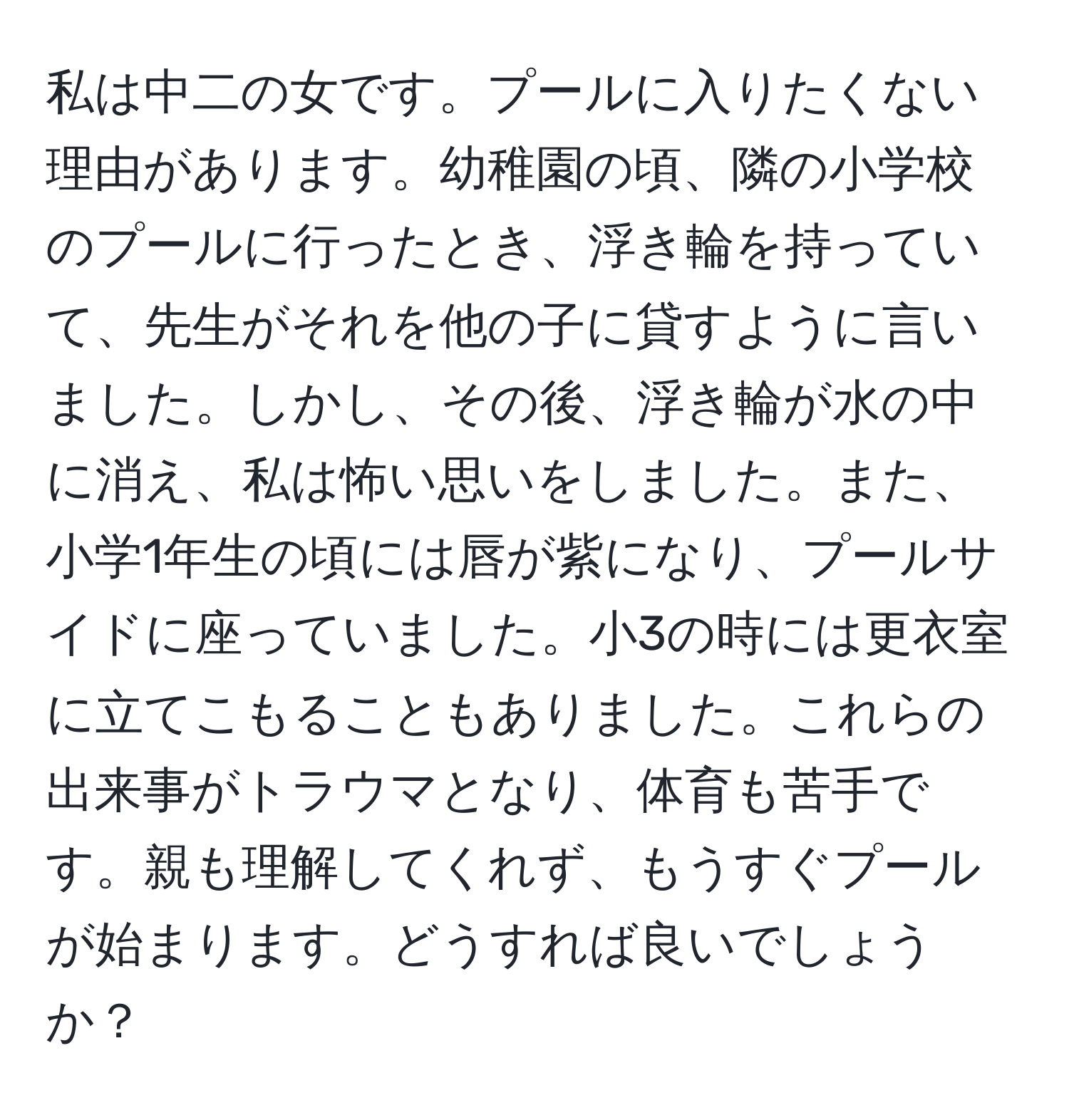 私は中二の女です。プールに入りたくない理由があります。幼稚園の頃、隣の小学校のプールに行ったとき、浮き輪を持っていて、先生がそれを他の子に貸すように言いました。しかし、その後、浮き輪が水の中に消え、私は怖い思いをしました。また、小学1年生の頃には唇が紫になり、プールサイドに座っていました。小3の時には更衣室に立てこもることもありました。これらの出来事がトラウマとなり、体育も苦手です。親も理解してくれず、もうすぐプールが始まります。どうすれば良いでしょうか？