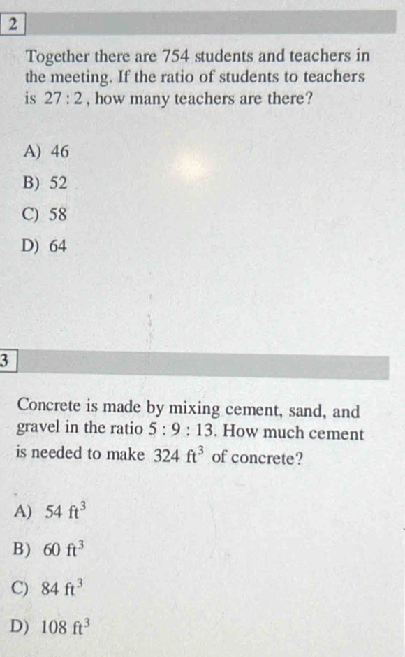 Together there are 754 students and teachers in
the meeting. If the ratio of students to teachers
is 27:2 , how many teachers are there?
A) 46
B) 52
C) 58
D) 64
3
Concrete is made by mixing cement, sand, and
gravel in the ratio 5:9:13. How much cement
is needed to make 324ft^3 of concrete?
A) 54ft^3
B) 60ft^3
C) 84ft^3
D) 108ft^3