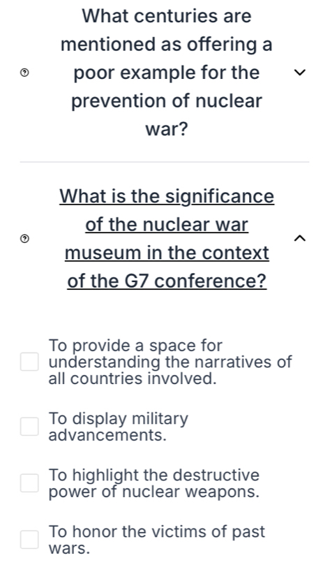 What centuries are
mentioned as offering a
poor example for the
prevention of nuclear
war?
What is the significance
of the nuclear war
(
museum in the context
of the G7 conference?
To provide a space for
understanding the narratives of
all countries involved.
To display military
advancements.
To highlight the destructive
power of nuclear weapons.
To honor the victims of past
wars.