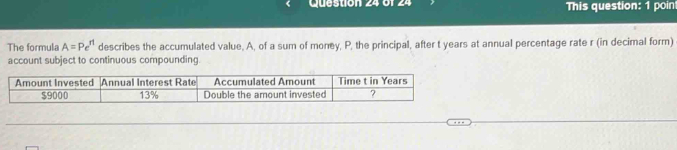 This question: 1 poin 
The formula A=Pe^(rt) describes the accumulated value, A, of a sum of money, P, the principal, after t years at annual percentage rate r (in decimal form) 
account subject to continuous compounding 
Amount Invested Annual Interest Rate Accumulated Amount Time t in Years
$9000 13% Double the amount invested ?