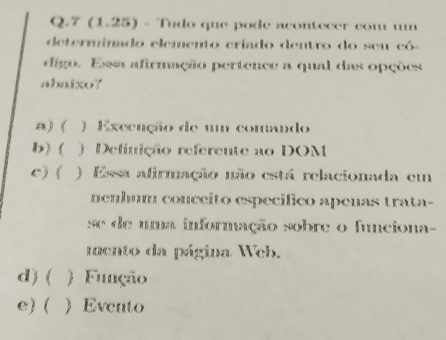 7 (1.25) - Tído que pode acontecer com u
determimado elemento críado dentro do seu có-
digo. Ee adirmação pertence a qual das opções
abmixo?
a) ( ) Exceação de um comndo
b) ( ) Delínição referente ao DOM
c) ( ) Esa alirmação não está relacionada em
nenbum conceito específico apenas trata-
se de uma informação sobre o funciona-
mento da página Web.
d ) ( ) F C
e) ( )Evento