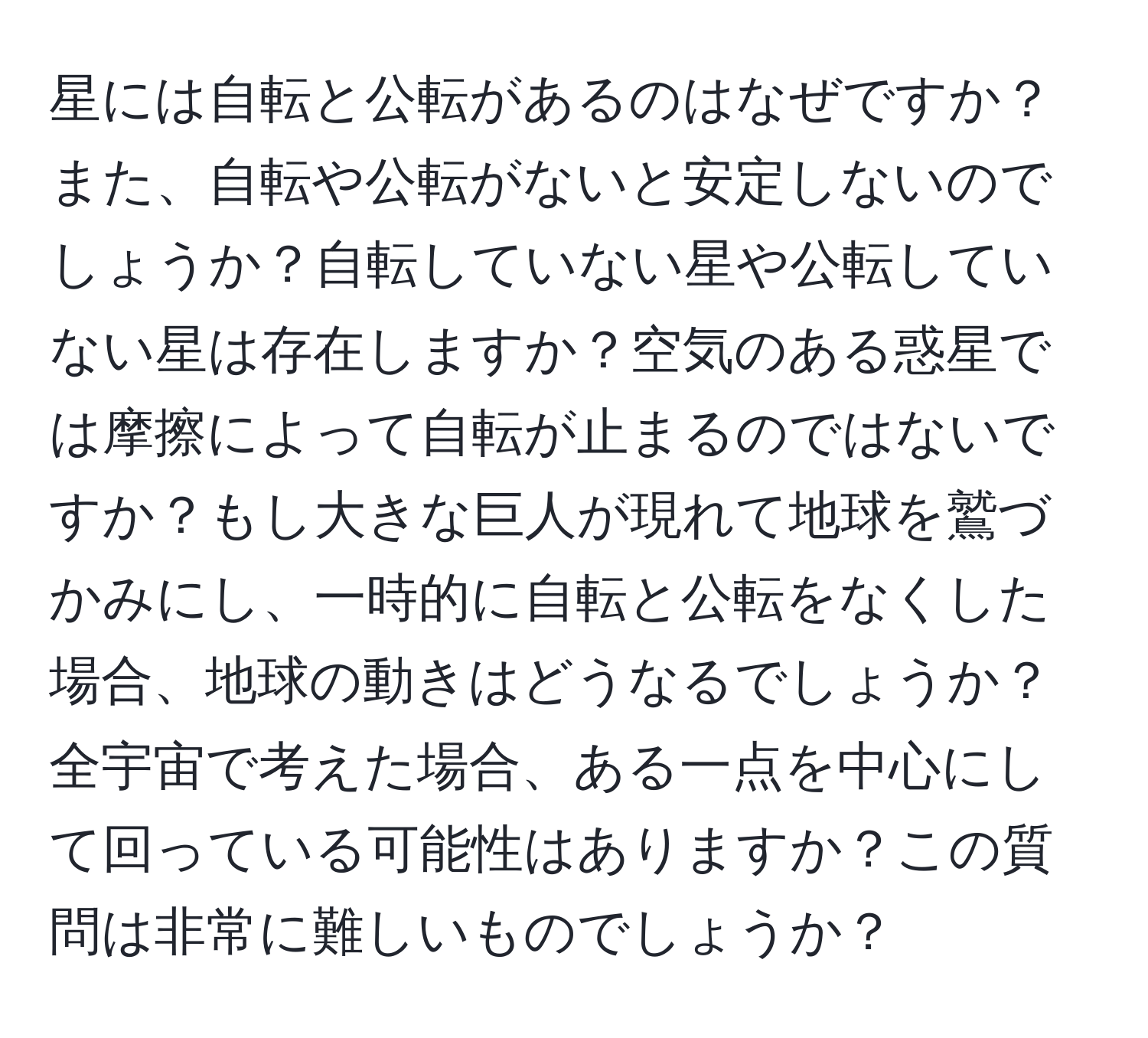 星には自転と公転があるのはなぜですか？また、自転や公転がないと安定しないのでしょうか？自転していない星や公転していない星は存在しますか？空気のある惑星では摩擦によって自転が止まるのではないですか？もし大きな巨人が現れて地球を鷲づかみにし、一時的に自転と公転をなくした場合、地球の動きはどうなるでしょうか？全宇宙で考えた場合、ある一点を中心にして回っている可能性はありますか？この質問は非常に難しいものでしょうか？