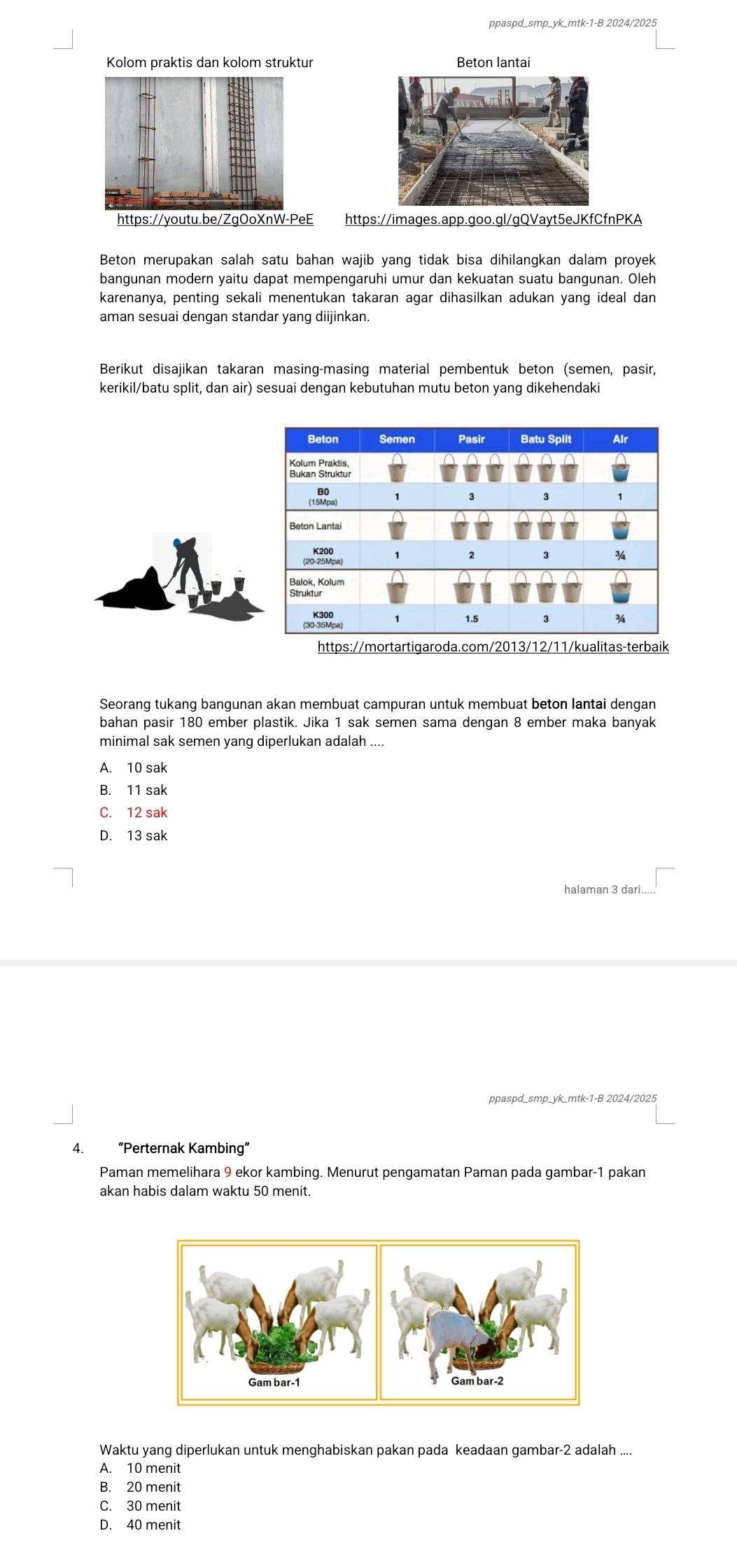 ppaspd_smp_yk_mtk-1-B 2024/2025
Kolom praktis dan kolom struktur Beton lantai
https://youtu.be/ZgOoXnW-PeE https://images.app.goo.gl/gQVayt5eJKfCfnPKA
Beton merupakan salah satu bahan wajib yang tidak bisa dihilangkan dalam proyek
bangunan modern yaitu dapat mempengaruhi umur dan kekuatan suatu bangunan. Oleh
karenanya, penting sekali menentukan takaran agar dihasilkan adukan yang ideal dan
aman sesuai dengan standar yang diijinkan.
Berikut disajikan takaran masing-masing material pembentuk beton (semen, pasir,
kerikil/batu split, dan air) sesuai dengan kebutuhan mutu beton yang dikehendaki
https://morta
Seorang tukang bangunan akan membuat campuran untuk membuat beton lantai dengan
bahan pasir 180 ember plastik. Jika 1 sak semen sama dengan 8 ember maka banyak
minimal sak semen yang diperlukan adalah ....
A. 10 sak
B. 11 sak
C. 12 sak
D. 13 sak
halaman 3 dari...
ppaspd_smp_yk_mtk-1-B 2024/2025
4. “Perternak Kambing”
Paman memelihara 9 ekor kambing. Menurut pengamatan Paman pada gambar- 1 pakan
akan habis dalam waktu 50 menit.
Waktu yang diperlukan untuk menghabiskan pakan pada keadaan gambar- 2 adalah ....
A. 10 menit
B. 20 menit
C. 30 menit
D. 40 menit
