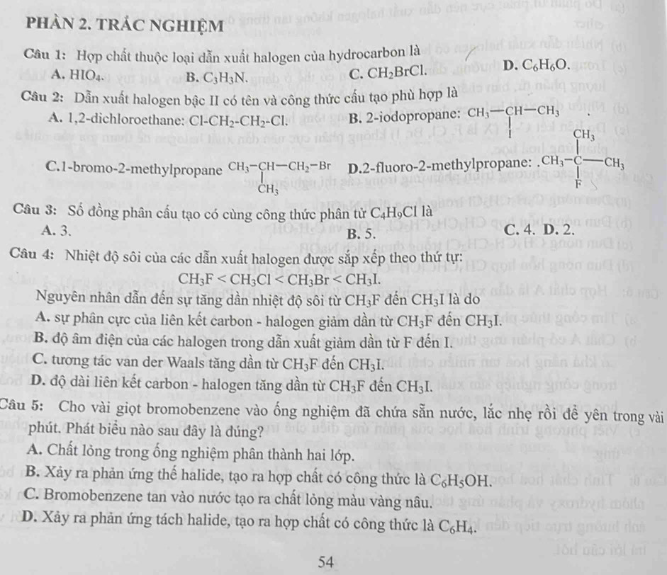 phàn 2. trác nghiệm
Câu 1: Hợp chất thuộc loại dẫn xuất halogen của hydrocarbon là
A. HIO_4. B. C_3H_3N.
C. CH_2BrCl. D. C_6H_6O.
Câu 2: Dẫn xuất halogen bậc II có tên và công thức cấu tạo phù hợp là
A. 1,2-dichloroethane: Cl-CH_2-CH_2-Cl. B. 2-iodopropane: CH_3-CH-CH_3
K
C.1-bromo-2-methylpropane beginarrayr CH_3-CH-CH_2-Br CH_3endarray D.2-fluoro-2-methylpropane: CH_3-beginbmatrix H_3 -GH_-CH_3,
Câu 3: Số đồng phân cấu tạo có cùng công thức phân tử C_4H_9Clla
A. 3. B. 5. C. 4. D. 2.
Câu 4: Nhiệt độ sôi của các dẫn xuất halogen được sắp xếp theo thứ tự:
CH_3F
Nguyên nhân dẫn đến sự tăng dần nhiệt độ sôi từ CH_3F đến CH_3 I là do
A. sự phân cực của liên kết carbon - halogen giảm dần từ CH_3F đến CH_3I.
B. độ âm điện của các halogen trong dẫn xuất giảm dần từ F đến I.
C. tương tác van der Waals tăng dần từ CH_3F đến CH_3I.
D. độ dài liên kết carbon - halogen tăng dần từ CH_3F đến CH_3I.
Câu 5: Cho vài giọt bromobenzene vào ống nghiệm đã chứa sẵn nước, lắc nhẹ rồi để yên trong vài
phút. Phát biểu nào sau dây là đúng?
A. Chất lỏng trong ống nghiệm phân thành hai lớp.
B. Xảy ra phản ứng thế halide, tạo ra hợp chất có công thức là C_6H_5OH.
C. Bromobenzene tan vào nước tạo ra chất lỏng màu vàng nâu.
D. Xảy ra phản ứng tách halide, tạo ra hợp chất có công thức là C_6H_4.
54