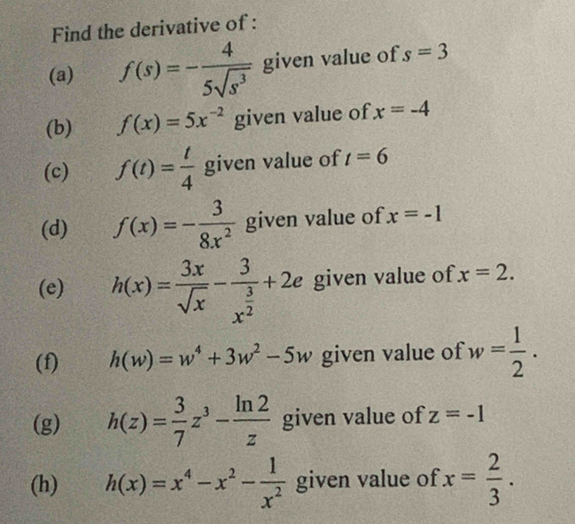 Find the derivative of : 
(a) f(s)=- 4/5sqrt(s^3)  given value of s=3
(b) f(x)=5x^(-2) given value of x=-4
(c) f(t)= t/4  given value of t=6
(d) f(x)=- 3/8x^2  given value of x=-1
(e) h(x)= 3x/sqrt(x) -frac 3x^(frac 3)2+2e given value of x=2. 
(f) h(w)=w^4+3w^2-5w given value of w= 1/2 . 
(g) h(z)= 3/7 z^3- ln 2/z  given value of z=-1
(h) h(x)=x^4-x^2- 1/x^2  given value of x= 2/3 .