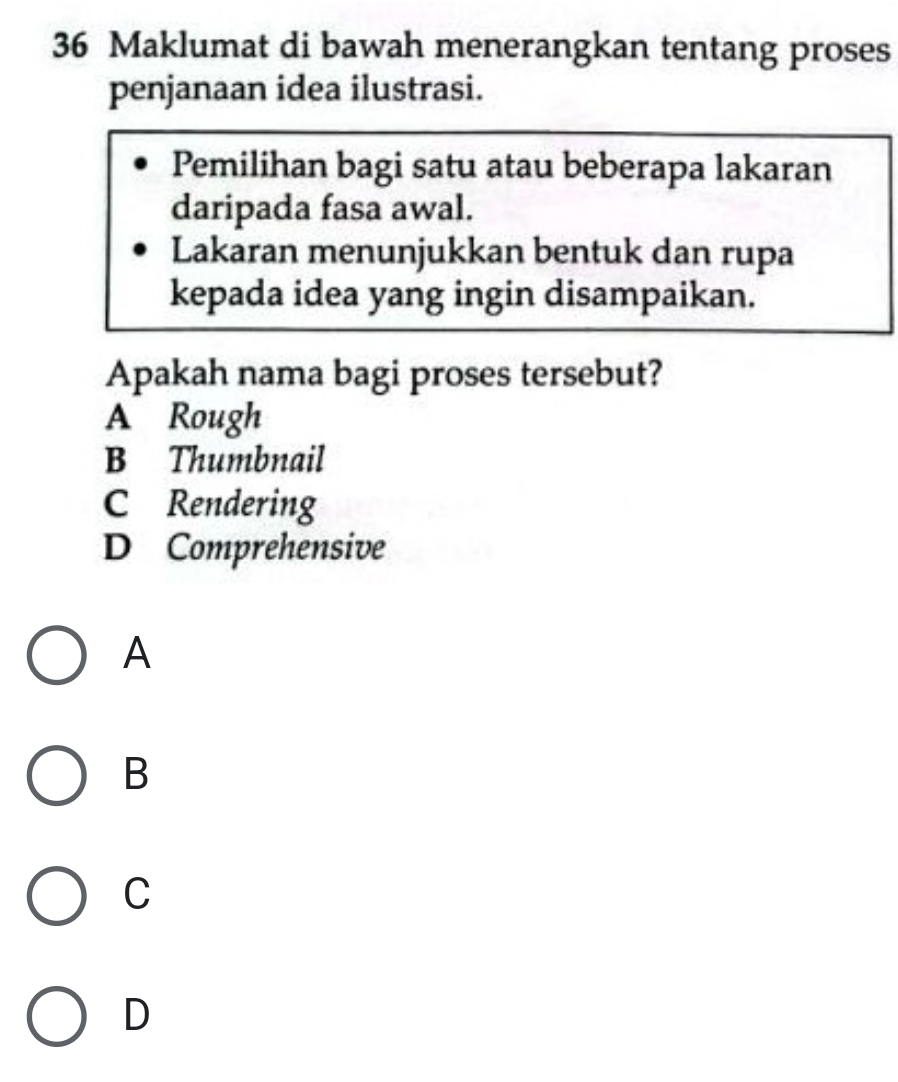 Maklumat di bawah menerangkan tentang proses
penjanaan idea ilustrasi.
Pemilihan bagi satu atau beberapa lakaran
daripada fasa awal.
Lakaran menunjukkan bentuk dan rupa
kepada idea yang ingin disampaikan.
Apakah nama bagi proses tersebut?
A Rough
B Thumbnail
C Rendering
D Comprehensive
A
B
C
D