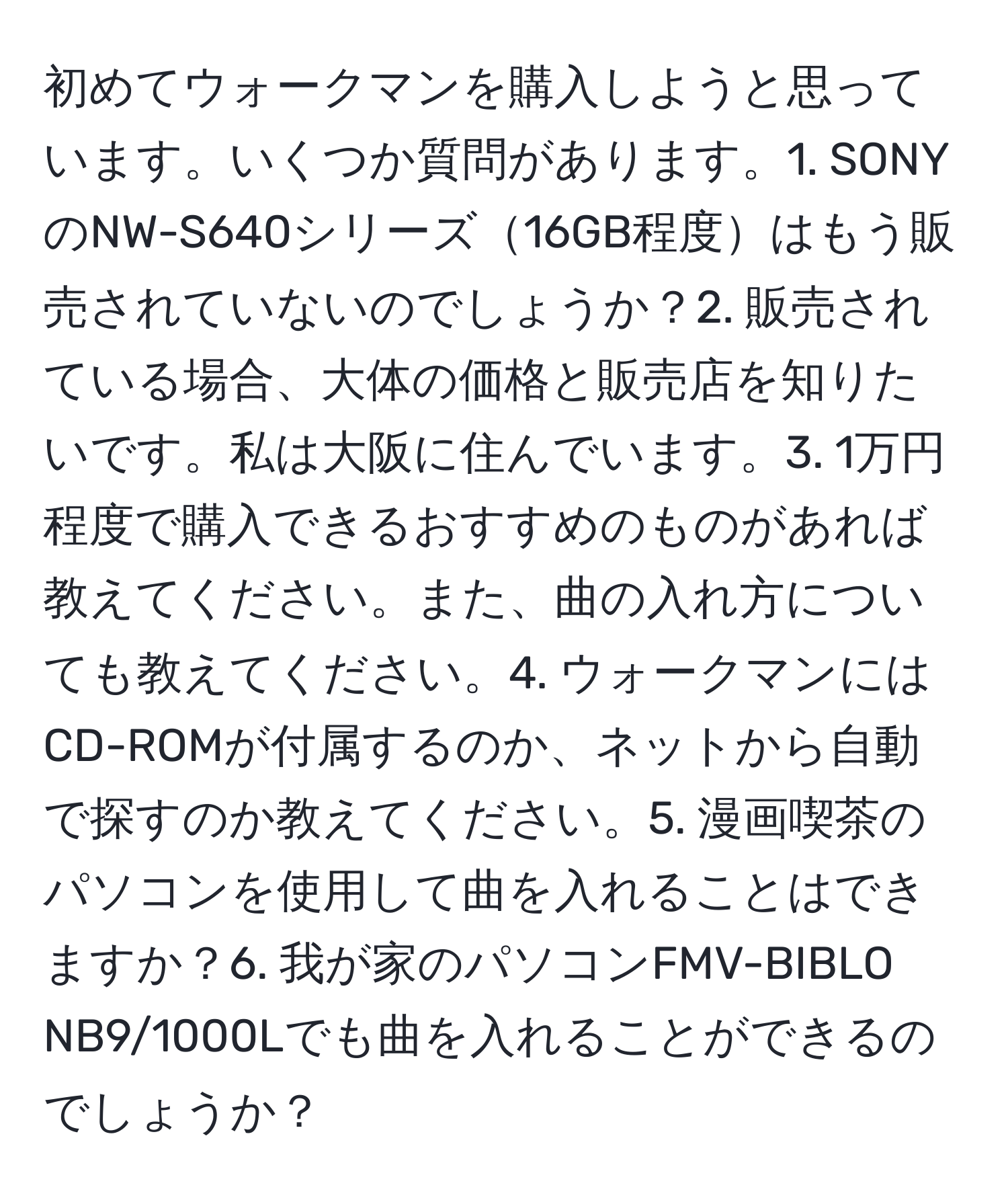 初めてウォークマンを購入しようと思っています。いくつか質問があります。1. SONYのNW-S640シリーズ16GB程度はもう販売されていないのでしょうか？2. 販売されている場合、大体の価格と販売店を知りたいです。私は大阪に住んでいます。3. 1万円程度で購入できるおすすめのものがあれば教えてください。また、曲の入れ方についても教えてください。4. ウォークマンにはCD-ROMが付属するのか、ネットから自動で探すのか教えてください。5. 漫画喫茶のパソコンを使用して曲を入れることはできますか？6. 我が家のパソコンFMV-BIBLO NB9/1000Lでも曲を入れることができるのでしょうか？