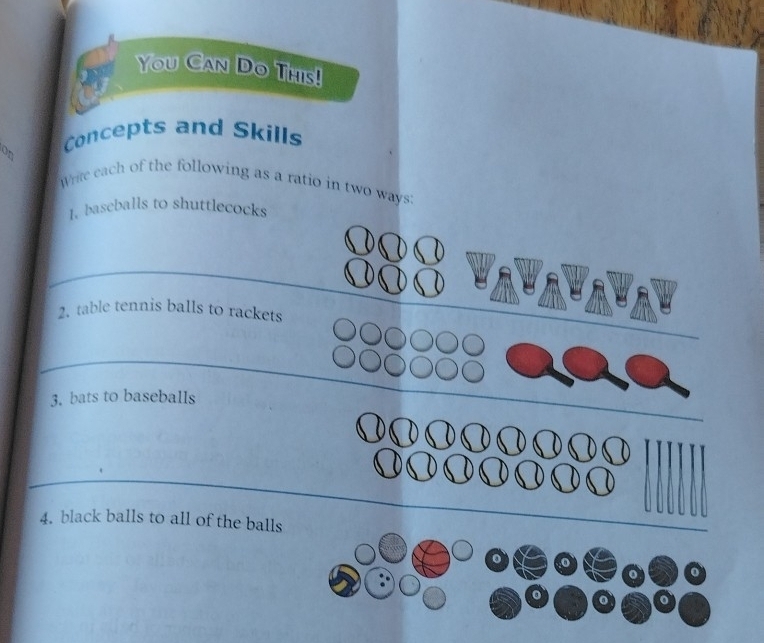 You Can Do This! 
Concepts and Skills 
on 
Write each of the following as a ratio in two ways 
1. bascballs to shuttlecocks 
2. table tennis balls to rackets 
3. bats to baseballs 
4. black balls to all of the balls