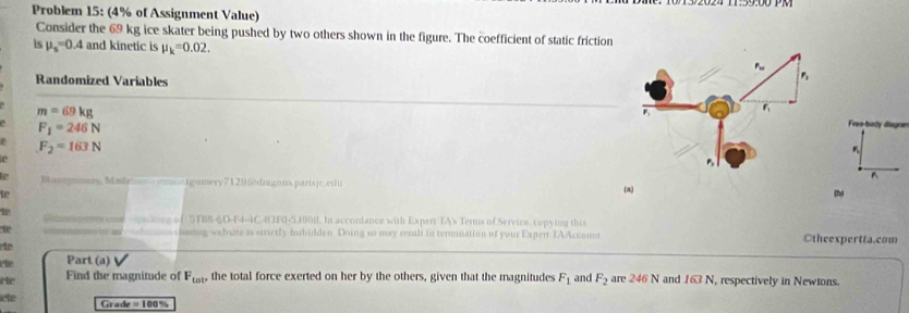 Problem 15: (4% of Assignment Value) 
Consider the 69 kg ice skater being pushed by two others shown in the figure. The coefficient of static friction 
ls mu _s=0.4 and kinetic is mu _k=0.02. 
Randomized Variables
m=69kg
F_1=246N
Free-body diogra
F_2=163N

B 
Kasrgomery Mndy Io mery 2 129 5 o dragons paris ic eri u (a) 
to (b) 
eacing of STBB-6D-F4-4C-8JF0-5300H. In accordance with Expert TA's Terms of Service, copying this 
te webste is strictly forbidden. Doing so may resuli in termination of your Exper TAAccoum Otheexpertta.com 
to 
cte Part (a) 
êe Find the magnitude of F_tot, the total force exerted on her by the others, given that the magnitudes F_1 and F_2 are 246 N and 163N , respectively in Newtons. 
lete Grade =100%