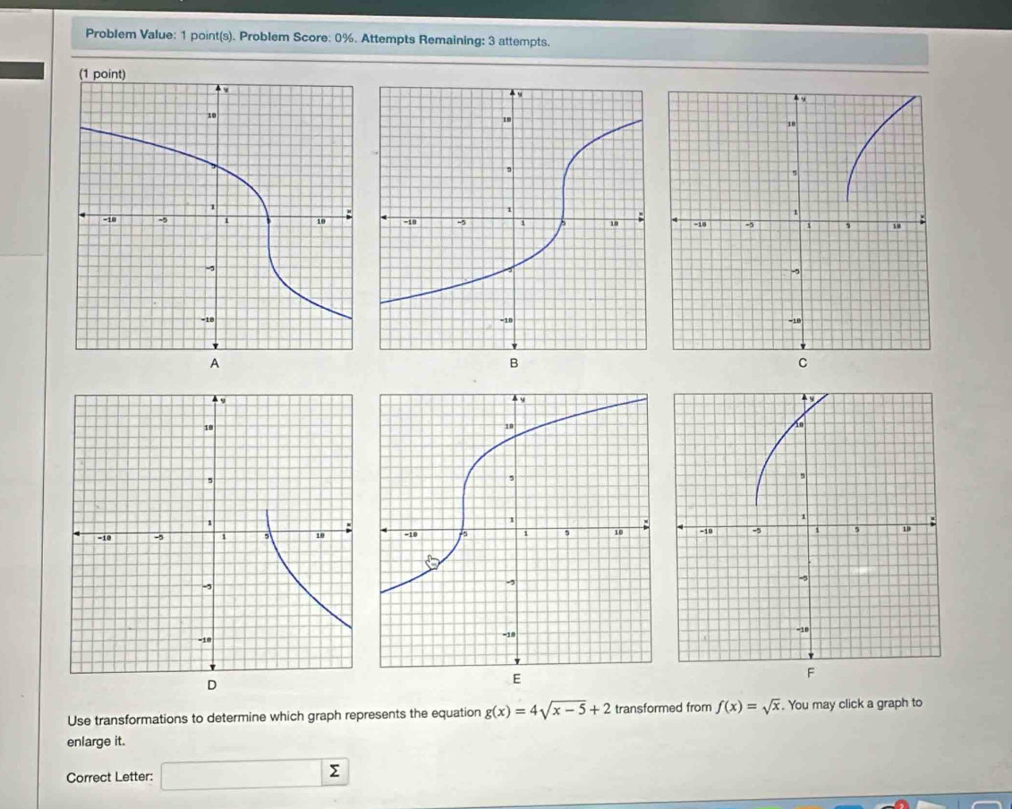 Problem Value: 1 point(s). Problem Score: 0%. Attempts Remaining: 3 attempts. 
Use transformations to determine which graph represents the equation g(x)=4sqrt(x-5)+2 transformed from f(x)=sqrt(x). You may click a graph to 
enlarge it. 
Correct Letter: □ sumlimits