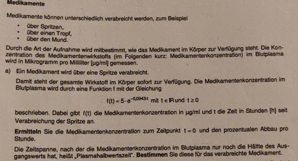 Medikamente 
Medikamente können unterschiedlich verabreicht werden, zum Beispiel 
über Spritzen, 
über einen Tropf, 
über den Mund. 
Durch die Art der Aufnahme wird mitbestimmt, wie das Medikament im Körper zur Verfügung steht. Die Kon- 
zentration des Medikamentenwirkstoffs (im Folgenden kurz: Medikamentenkonzentration) im Blutplasma 
wird in Mikrogramm pro Milliliter [ μg/ml] gemessen. 
a) Ein Medikament wird über eine Spritze verabreicht. 
Damit steht der gesamte Wirkstoff im Körper sofort zur Verfügung. Die Medikamentenkonzentration im 
Blutplasma wird durch eine Funktion f mit der Gleichung
f(t)=5· e^(-0,0943t) mit t∈ IR und t≥ 0
beschrieben. Dabei gibt f(t) die Medikamentenkonzentration in μg/ml und t die Zeit in Stunden [h] seit 
Verabreichung der Spritze an. 
Ermitteln Sie die Medikamentenkonzentration zum Zeitpunkt t=0 und den prozentualen Abbau pro 
Stunde. 
Die Zeitspanne, nach der die Medikamentenkonzentration im Blutplasma nur noch die Hälfte des Aus- 
gangswerts hat, heißt „Plasmahalbwertszeit''. Bestimmen Sie diese für das verabreichte Medikament.