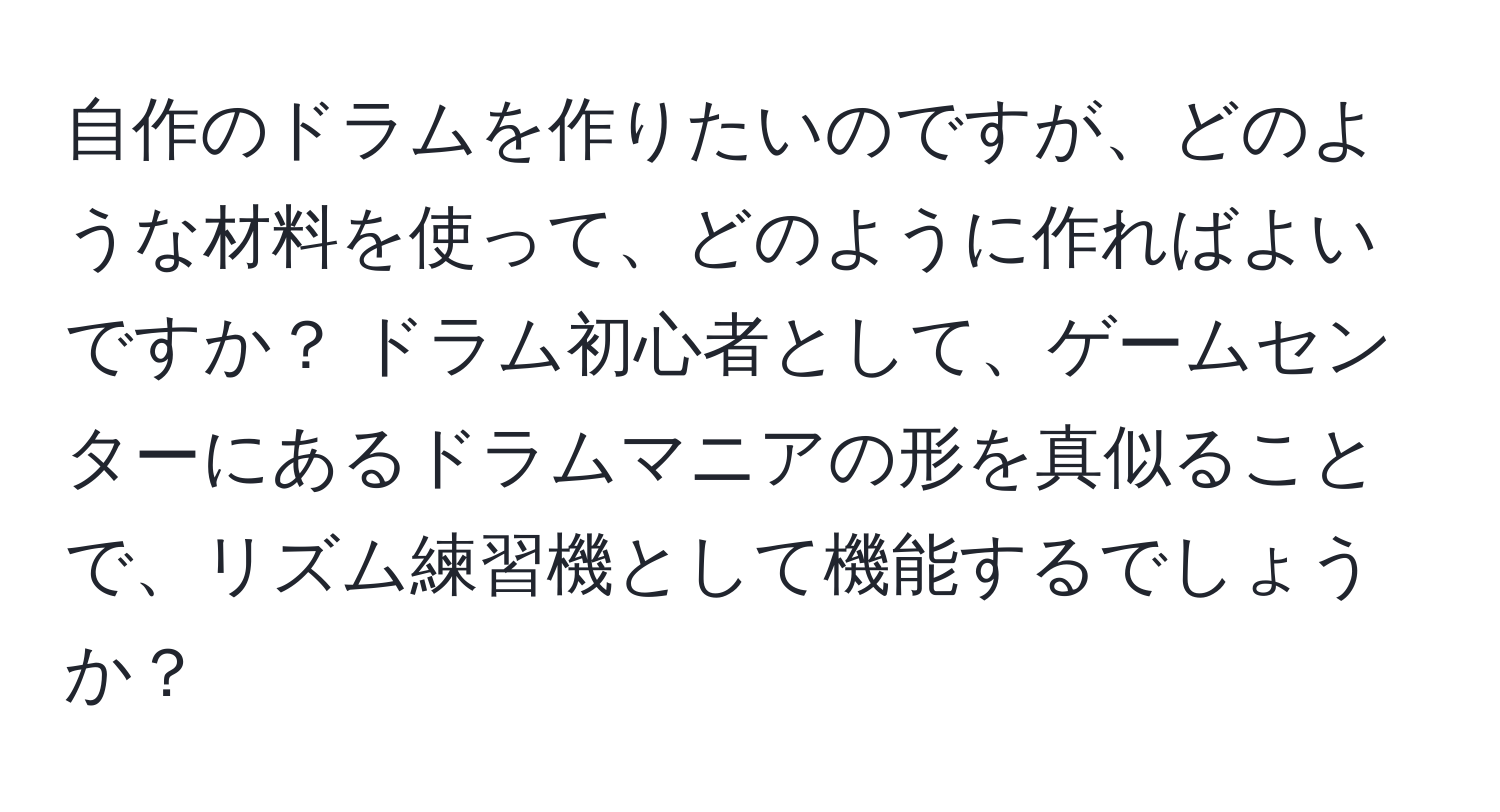 自作のドラムを作りたいのですが、どのような材料を使って、どのように作ればよいですか？ ドラム初心者として、ゲームセンターにあるドラムマニアの形を真似ることで、リズム練習機として機能するでしょうか？