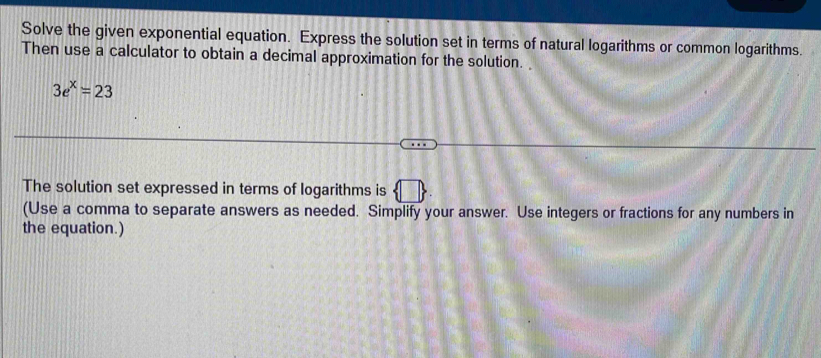 Solve the given exponential equation. Express the solution set in terms of natural logarithms or common logarithms. 
Then use a calculator to obtain a decimal approximation for the solution.
3e^x=23
The solution set expressed in terms of logarithms is 
(Use a comma to separate answers as needed. Simplify your answer. Use integers or fractions for any numbers in 
the equation.)