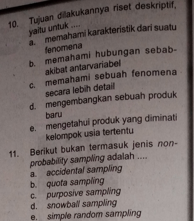 Tujuan dilakukannya riset deskriptif,
yaitu untuk ....
a. memahami karakteristik dari suatu
fenomena
b. memahami hubungan sebab-
akibat antarvariabel
c. memahami sebuah fenomena
secara lebih detail
d. mengembangkan sebuah produk
baru
e. mengetahui produk yang diminati
kelompok usia tertentu
11. Berikut bukan termasuk jenis non-
probability sampling adalah ....
a. accidental sampling
b. quota sampling
c. purposive sampling
d. snowball sampling
e. simple random sampling