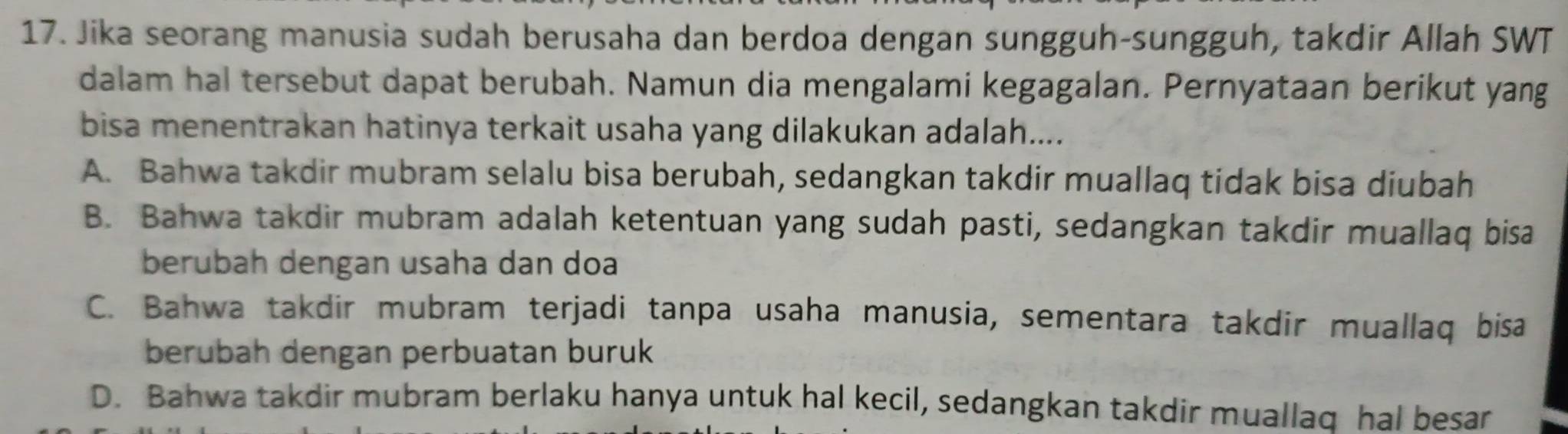 Jika seorang manusia sudah berusaha dan berdoa dengan sungguh-sungguh, takdir Allah SWT
dalam hal tersebut dapat berubah. Namun dia mengalami kegagalan. Pernyataan berikut yang
bisa menentrakan hatinya terkait usaha yang dilakukan adalah....
A. Bahwa takdir mubram selalu bisa berubah, sedangkan takdir muallaq tidak bisa diubah
B. Bahwa takdir mubram adalah ketentuan yang sudah pasti, sedangkan takdir muallaq bisa
berubah dengan usaha dan doa
C. Bahwa takdir mubram terjadi tanpa usaha manusia, sementara takdir muallaq bisa
berubah dengan perbuatan buruk
D. Bahwa takdir mubram berlaku hanya untuk hal kecil, sedangkan takdir muallaq hal besar