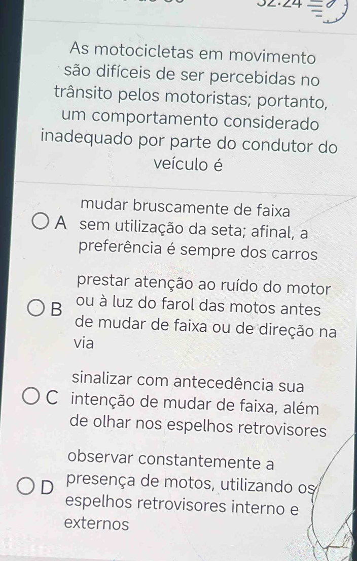 · ∠ 4=
As motocicletas em movimento
são difíceis de ser percebidas no
trânsito pelos motoristas; portanto,
um comportamento considerado
inadequado por parte do condutor do
veículo é
mudar bruscamente de faixa
A sem utilização da seta; afinal, a
preferência é sempre dos carros
prestar atenção ao ruído do motor
B ou à luz do farol das motos antes
de mudar de faixa ou de direção na
via
sinalizar com antecedência sua
C intenção de mudar de faixa, além
de olhar nos espelhos retrovisores
observar constantemente a
D presença de motos, utilizando os
espelhos retrovisores interno e
externos