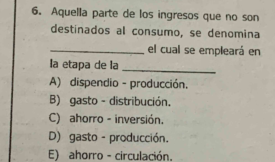 Aquella parte de los ingresos que no son
destinados al consumo, se denomina
_el cual se empleará en
la etapa de la_
A) dispendio - producción.
B) gasto - distribución.
C) ahorro - inversión.
D) gasto - producción.
E) ahorro - circulación.