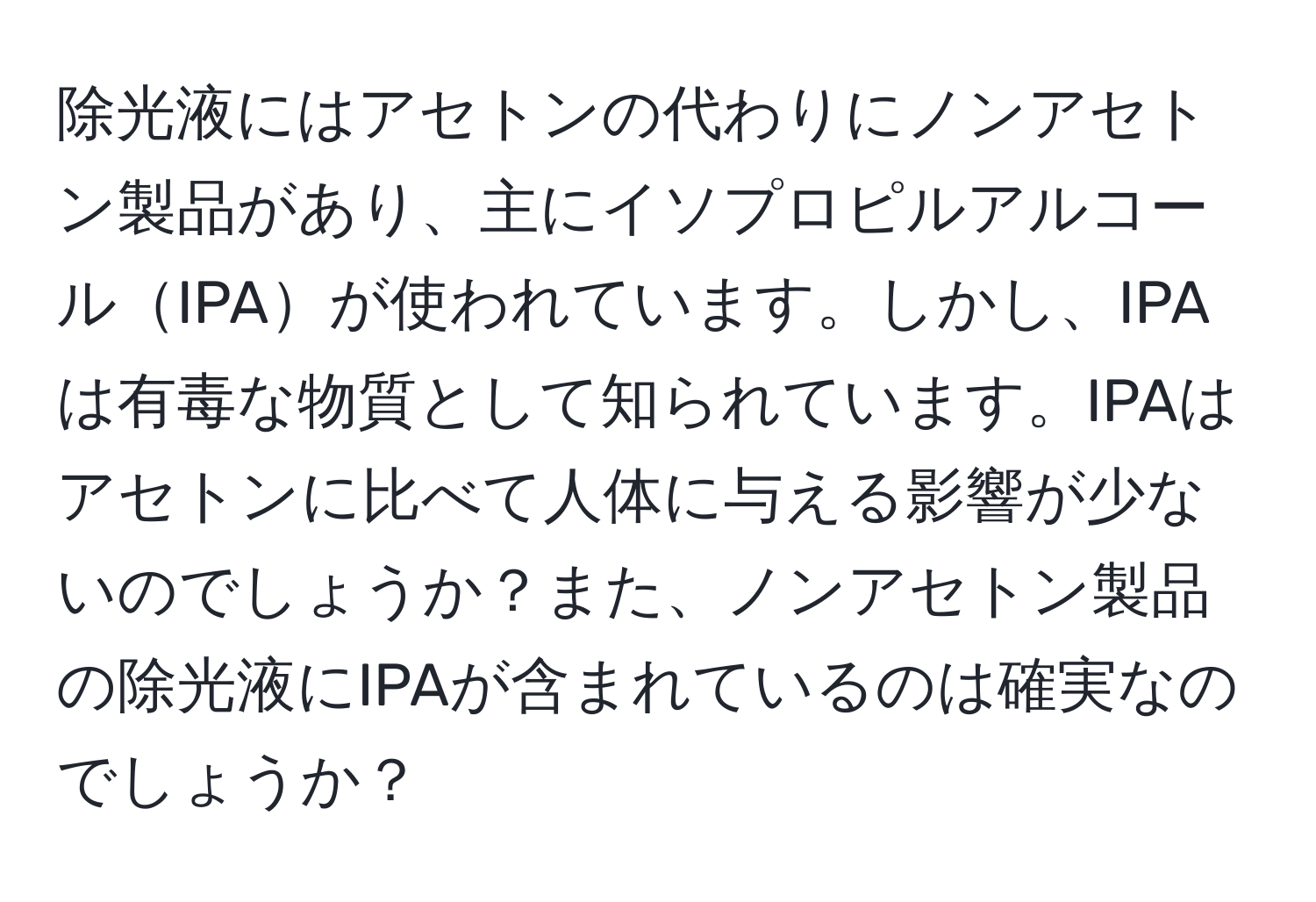 除光液にはアセトンの代わりにノンアセトン製品があり、主にイソプロピルアルコールIPAが使われています。しかし、IPAは有毒な物質として知られています。IPAはアセトンに比べて人体に与える影響が少ないのでしょうか？また、ノンアセトン製品の除光液にIPAが含まれているのは確実なのでしょうか？