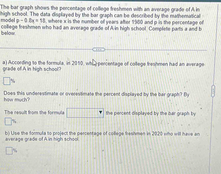 The bar graph shows the percentage of college freshmen with an average grade of A in 
high school. The data displayed by the bar graph can be described by the mathematical 
model p-0.8x=18 , where x is the number of years after 1980 and p is the percentage of 
college freshmen who had an average grade of A in high school. Complete parts a and b 
below. 
a) According to the formula, in 2010, whipercentage of college freshmen had an average 
grade of A in high school?
□ %
L 
Does this underestimate or overestimate the percent displayed by the bar graph? By 
how much? 
The result from the formula the percent displayed by the bar graph by
1= %. 
b) Use the formula to project the percentage of college freshmen in 2020 who will have an 
average grade of A in high school.
%