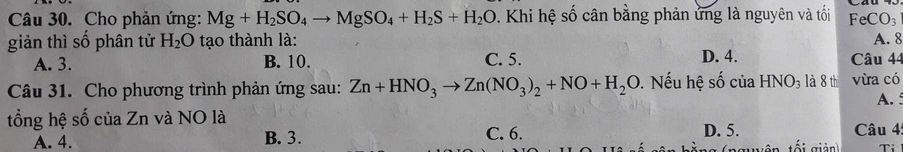 Cho phản ứng: Mg+H_2SO_4to MgSO_4+H_2S+H_2O Khi hệ số cân bằng phản ứng là nguyên và tối FeCO_3
giản thì số phân tử H_2O tạo thành là: A. 8
D. 4.
A. 3. B. 10. C. 5. Câu 44
Câu 31. Cho phương trình phản ứng sau: Zn+HNO_3to Zn(NO_3)_2+NO+H_2O. Nếu hệ số của HNO_3 là 8 th vừa có
tổng hệ số của Zn và NO là A. 5
C. 6. D. 5.
A. 4. B. 3. Câu 4:
ng (nguyên tối giản)