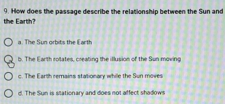 How does the passage describe the relationship between the Sun and
the Earth?
a. The Sun orbits the Earth
b. The Earth rotates, creating the illusion of the Sun moving
c. The Earth remains stationary while the Sun moves
d. The Sun is stationary and does not affect shadows