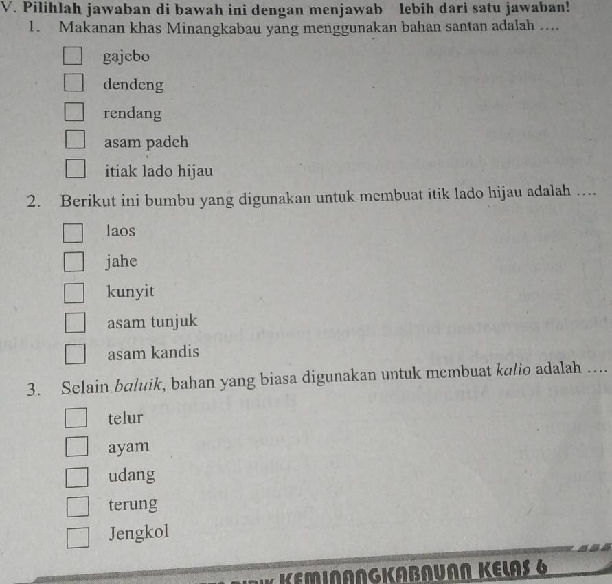 Pilihlah jawaban di bawah ini dengan menjawab lebih dari satu jawaban!
1. Makanan khas Minangkabau yang menggunakan bahan santan adalah ....
gajebo
dendeng
rendang
asam padeh
itiak lado hijau
2. Berikut ini bumbu yang digunakan untuk membuat itik lado hijau adalah …
laos
jahe
kunyit
asam tunjuk
asam kandis
3. Selain baluik, bahan yang biasa digunakan untuk membuat kalio adalah …
telur
ayam
udang
terung
Jengkol
NANGKABAUAN KELAS 6