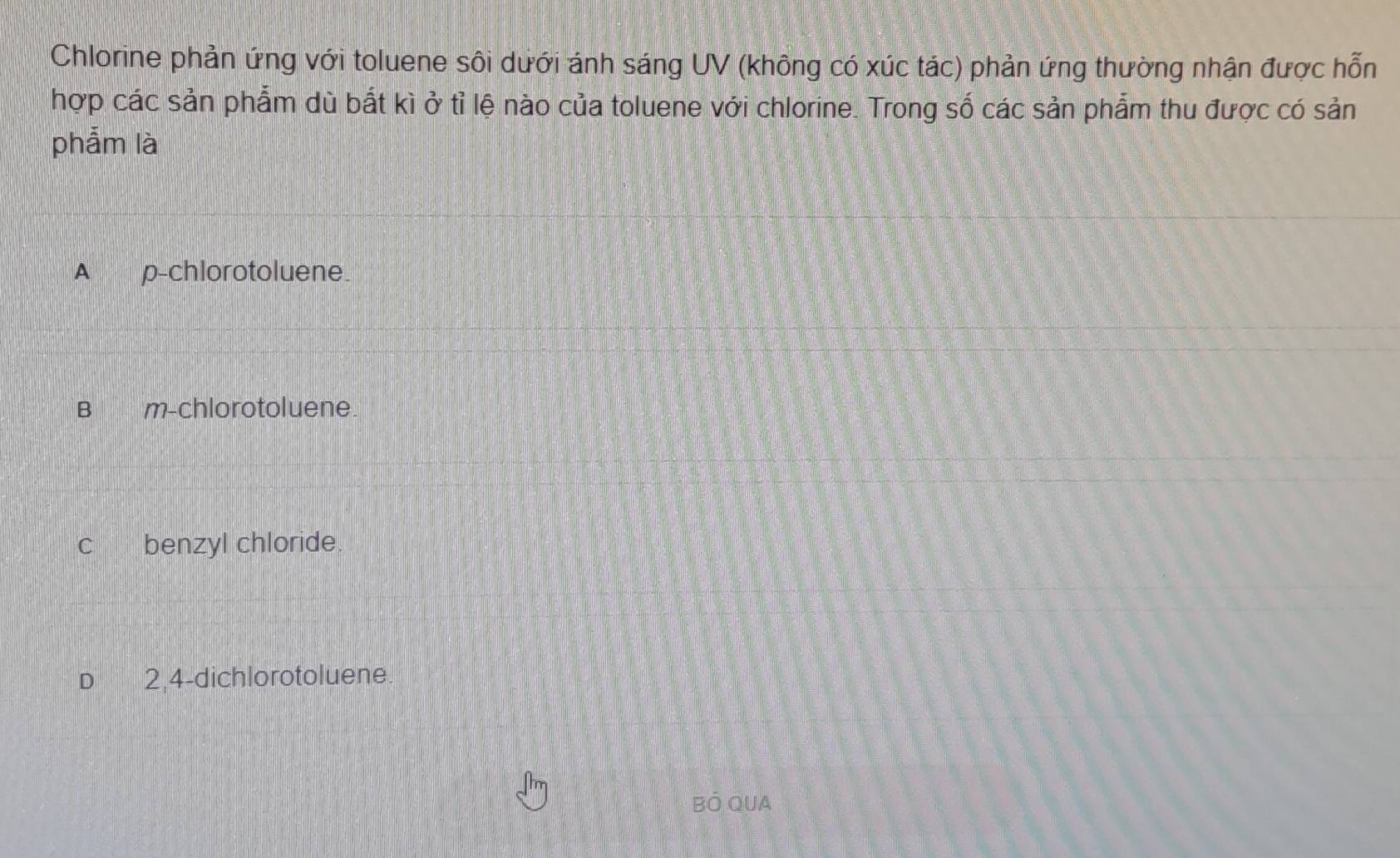 Chlorine phản ứng với toluene sôi dưới ánh sáng UV (không có xúc tác) phản ứng thường nhận được hỗn
hợp các sản phẩm dù bắt kì ở tỉ lệ nào của toluene với chlorine. Trong số các sản phẩm thu được có sản
phẩm là
A p -chlorotoluene.
B 1 45 m -chlorotoluene.
c benzyl chloride.
D 2,4 -dichlorotoluene
BÓ QUA