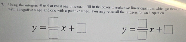 Using the integers -9 to 9 at most one time each, fill in the boxes to make two linear equations which go through 
with a negative slope and one with a positive slope. You may reuse all the integers for each equation.
y= □ /□  x+□
y= □ /□  x+□