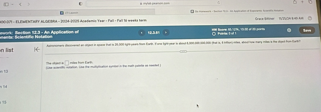 mylab.pearson.com 
LTI Laumch Do Homework - Section 12.3 - An Application of Expoments: Scientific Notation 
800.071 - ELEMENTARY ALGEBRA - 2024-2025 Academic Year - Fall - Fall 16 weeks term Grace Bittner 11/25/24 8:49 AM 
ework: Section 12.3 - An Application of HW Score: 65.12%, 13.02 of 20 points 
Save 
nen ts: Scientific Notation 12.3.61 Points: 0 of 1 
Astronomers discovered an object in space that is 26,000 light- years from Earth. If one light- year is about 6,000,000,000,000 (that is, 6 trillion) miles, about how many miles is the object from Earth? 
n list 
The object is □ miles from Earth. 
n 13 (Use scientific notation. Use the multiplication symbol in the math palette as needed.) 
n 14
15