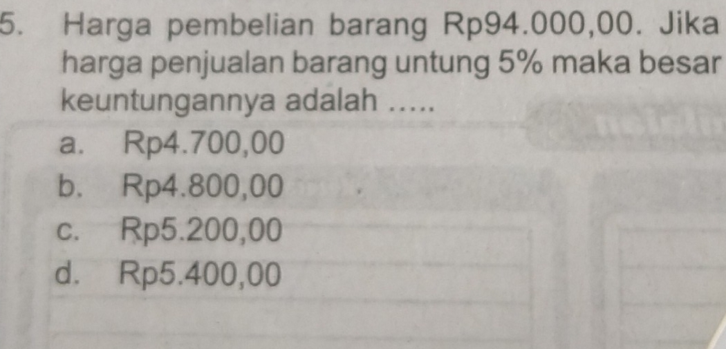 Harga pembelian barang Rp94.000,00. Jika
harga penjualan barang untung 5% maka besar
keuntungannya adalah .....
a. Rp4.700,00
b. Rp4.800,00
c. Rp5.200,00
d. Rp5.400,00